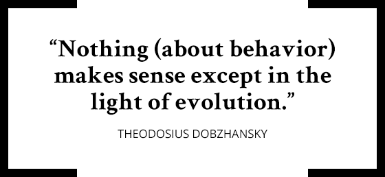 “Nothing (about behavior) makes sense except in the light of evolution.” Theodosius Dobzhansky